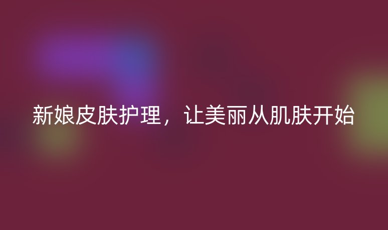 新娘皮肤护理,让美丽从肌肤开始