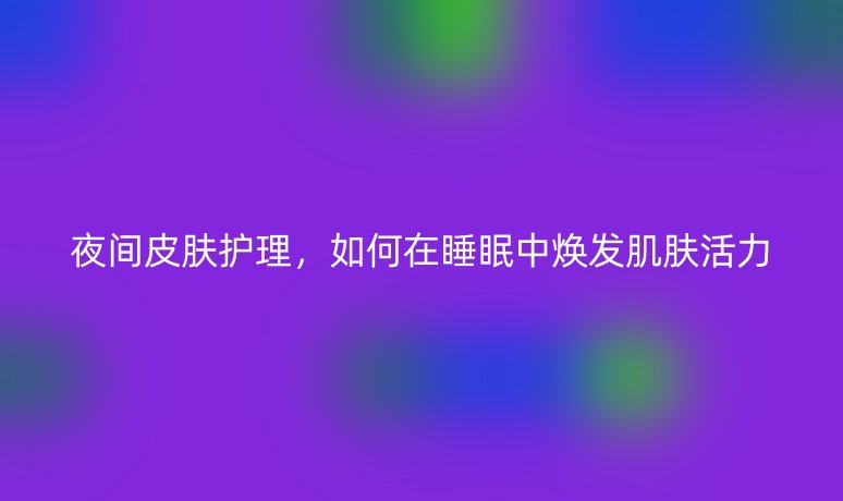 夜间皮肤护理,如何在睡眠中焕发肌肤活力