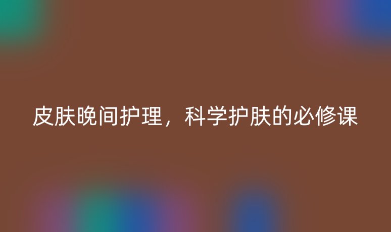 皮肤晚间护理,科学护肤的必修课