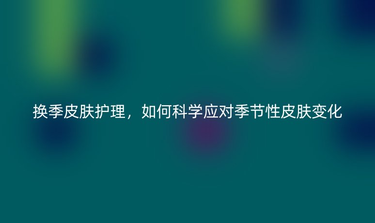 换季皮肤护理,如何科学应对季节性皮肤变化