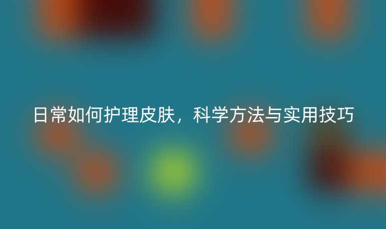 日常如何护理皮肤,科学方法与实用技巧