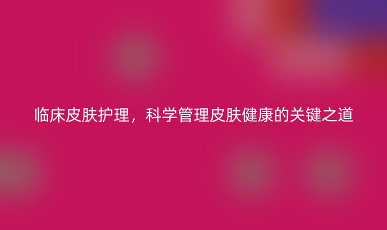 临床皮肤护理，科学管理皮肤健康的关键之道