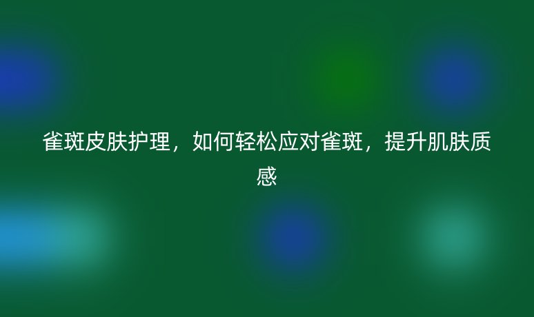 雀斑皮肤护理,如何轻松应对雀斑,提升肌肤质感
