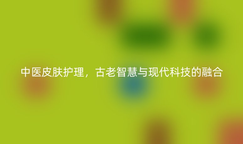 中医皮肤护理，古老智慧与现代科技的融合