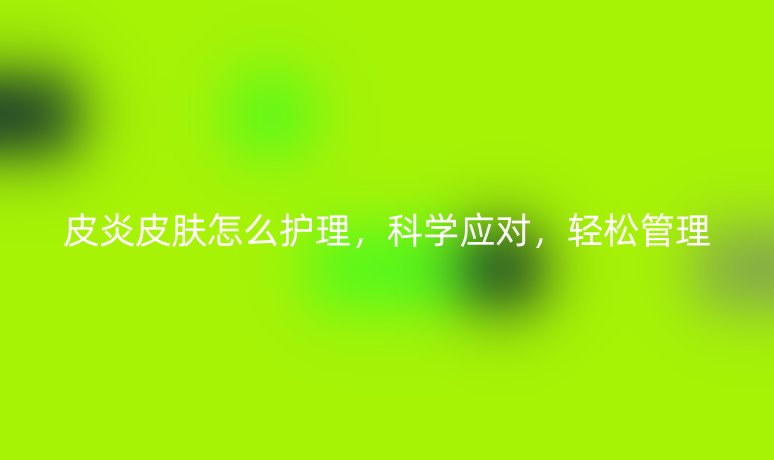 皮炎皮肤怎么护理,科学应对,轻松管理