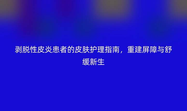 剥脱性皮炎患者的皮肤护理指南,重建屏障与舒缓新生