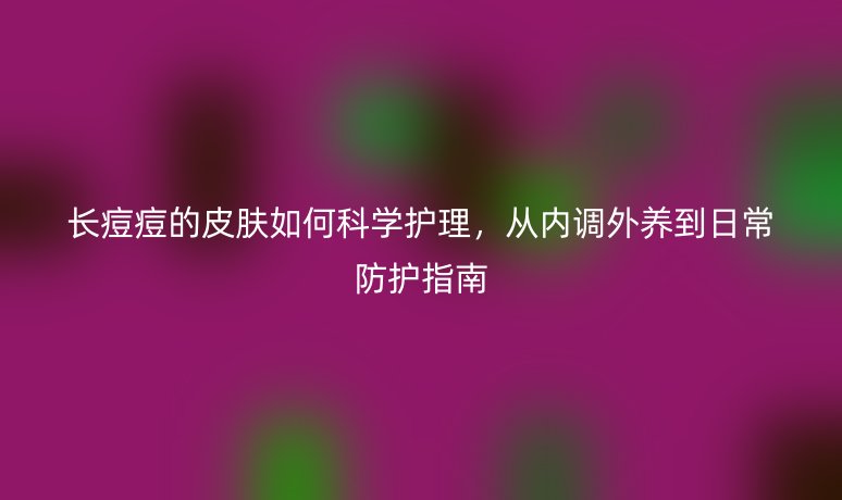 长痘痘的皮肤如何科学护理，从内调外养到日常防护指南