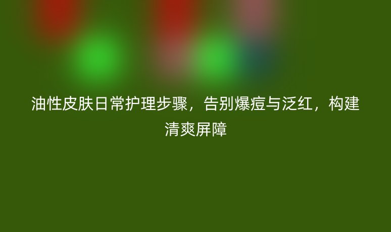油性皮肤日常护理步骤，告别爆痘与泛红，构建清爽屏障