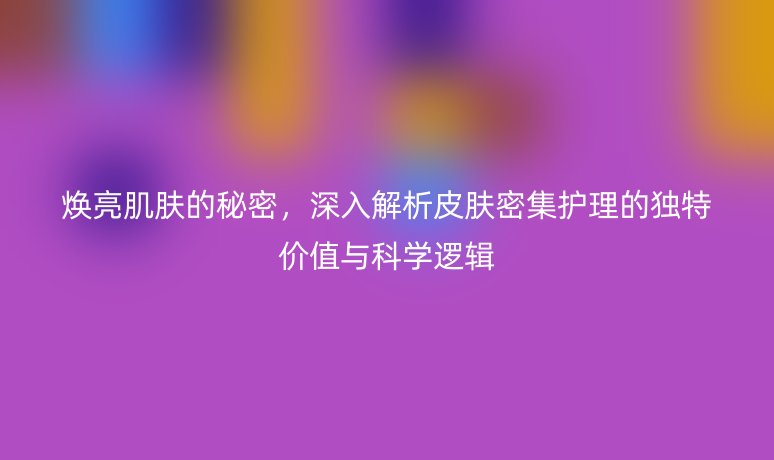 焕亮肌肤的秘密,深入解析皮肤密集护理的独特价值与科学逻辑