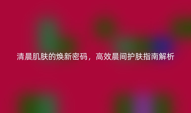 清晨肌肤的焕新密码,高效晨间护肤指南解析