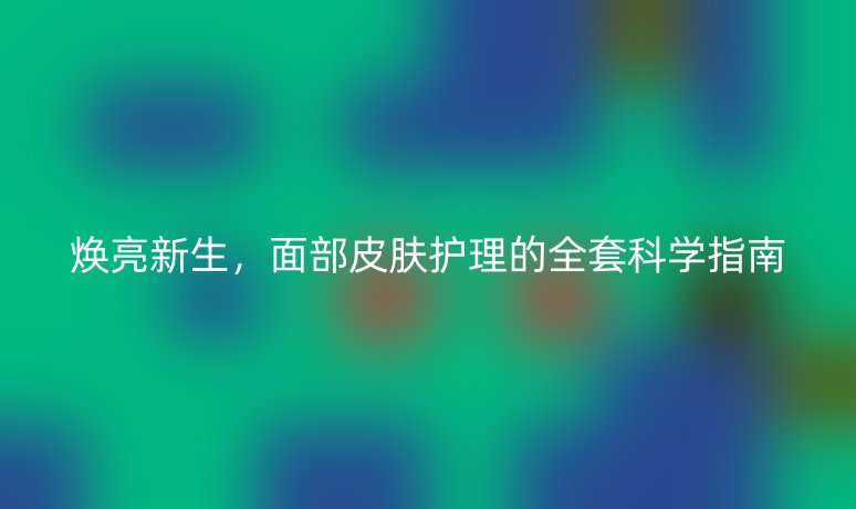 焕亮新生，面部皮肤护理的全套科学指南