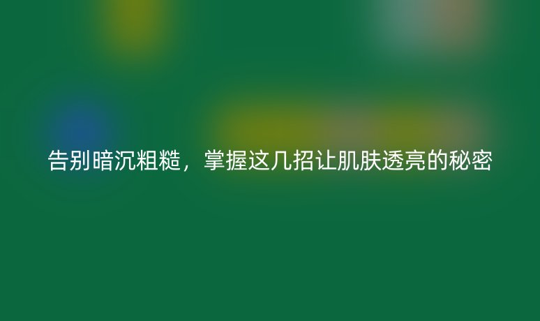 告别暗沉粗糙,掌握这几招让肌肤透亮的秘密