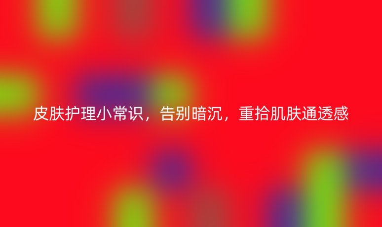 皮肤护理小常识，告别暗沉，重拾肌肤通透感