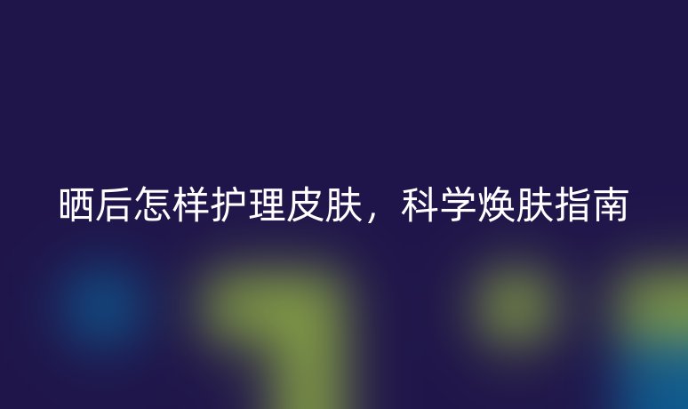 晒后怎样护理皮肤,科学焕肤指南