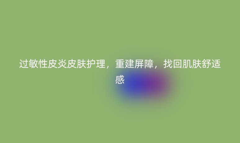 过敏性皮炎皮肤护理,重建屏障,找回肌肤舒适感