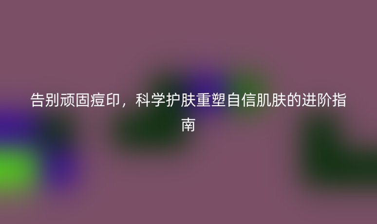 告别顽固痘印,科学护肤重塑自信肌肤的进阶指南