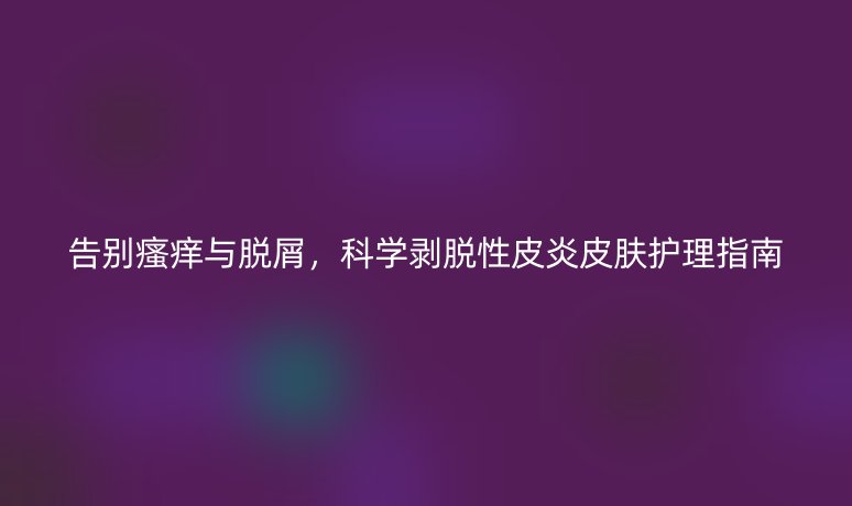 告别瘙痒与脱屑,科学剥脱性皮炎皮肤护理指南