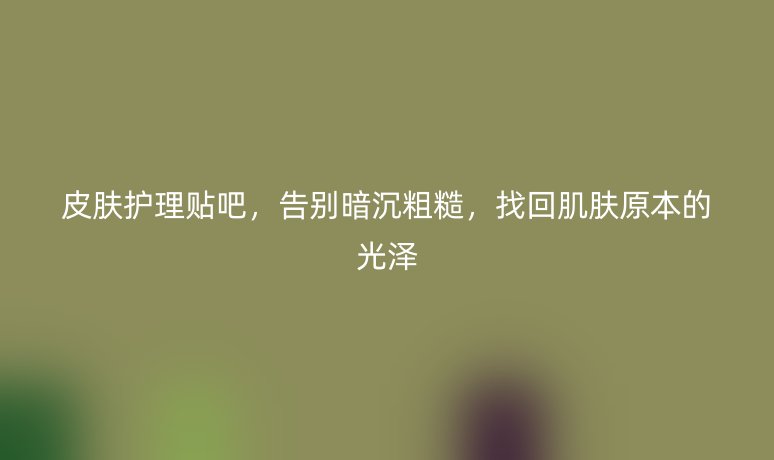 皮肤护理贴吧,告别暗沉粗糙,找回肌肤原本的光泽