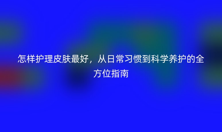 怎样护理皮肤最好,从日常习惯到科学养护的全方位指南