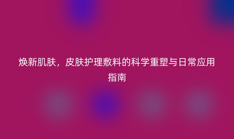 焕新肌肤,皮肤护理敷料的科学重塑与日常应用指南