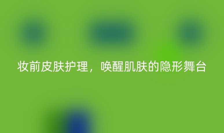 妆前皮肤护理,唤醒肌肤的隐形舞台