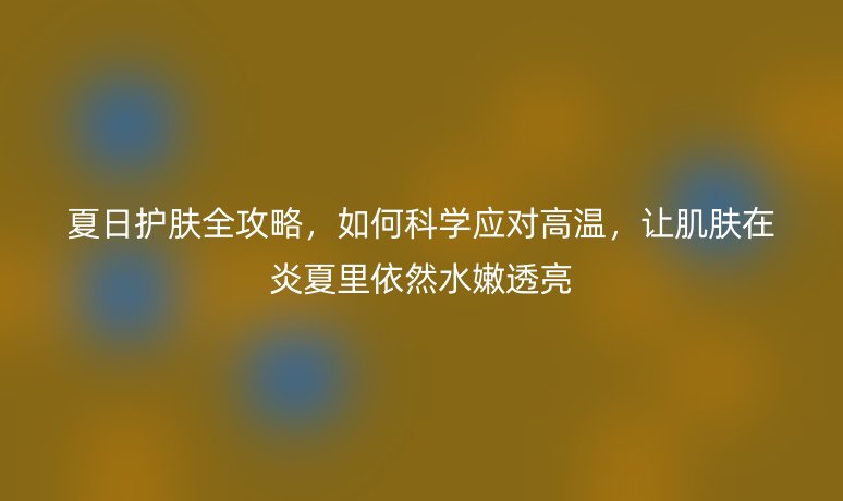 夏日护肤全攻略，如何科学应对高温，让肌肤在炎夏里依然水嫩透亮