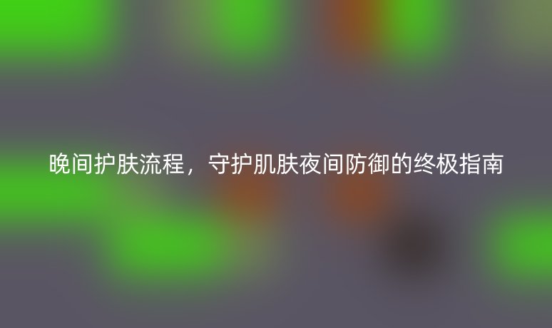晚间护肤流程,守护肌肤夜间防御的终极指南