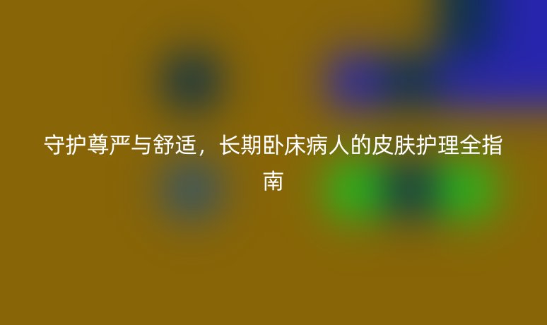 守护尊严与舒适,长期卧床病人的皮肤护理全指南