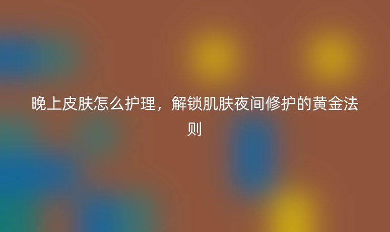 晚上皮肤怎么护理,解锁肌肤夜间修护的黄金法则