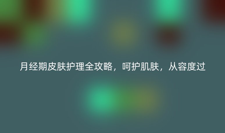 月经期皮肤护理全攻略,呵护肌肤,从容度过