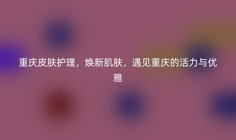 重庆皮肤护理，焕新肌肤，遇见重庆的活力与优雅