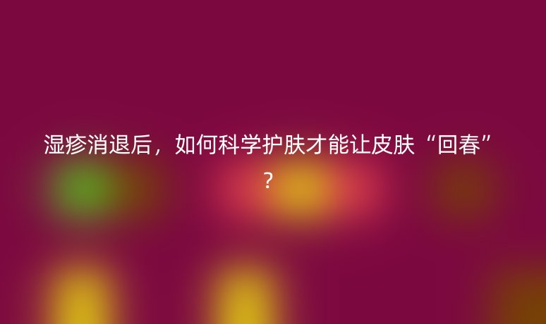 湿疹消退后,如何科学护肤才能让皮肤“回春”?