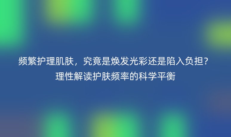 频繁护理肌肤,究竟是焕发光彩还是陷入负担?理性解读护肤频率的科学平衡