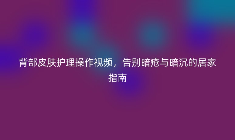 背部皮肤护理操作视频，告别暗疮与暗沉的居家指南