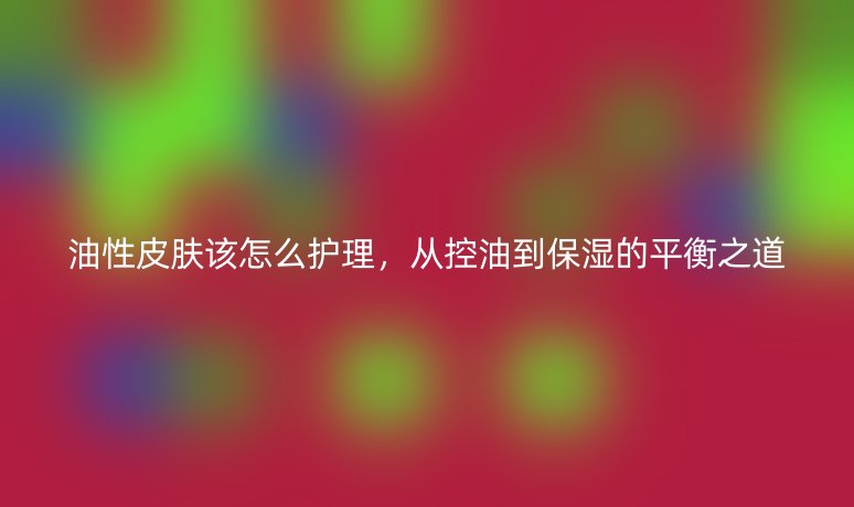 油性皮肤该怎么护理,从控油到保湿的平衡之道