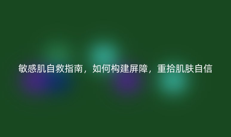 敏感肌自救指南,如何构建屏障,重拾肌肤自信