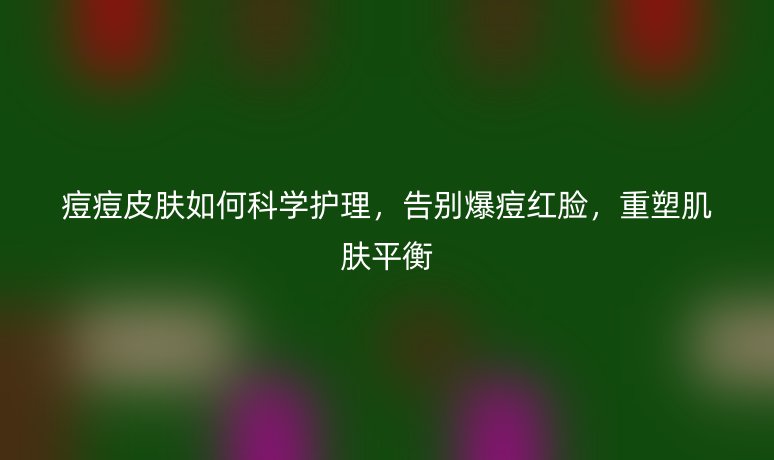 痘痘皮肤如何科学护理,告别爆痘红脸,重塑肌肤平衡