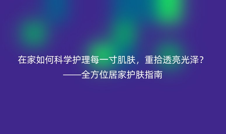 在家如何科学护理每一寸肌肤,重拾透亮光泽?——全方位居家护肤指南