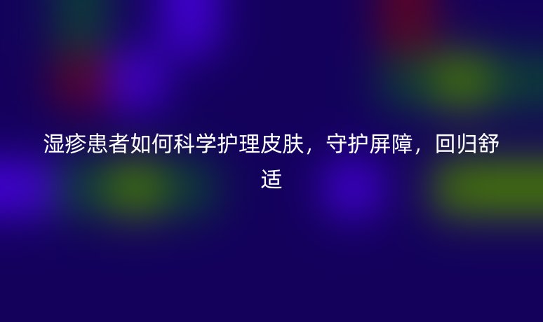 湿疹患者如何科学护理皮肤,守护屏障,回归舒适
