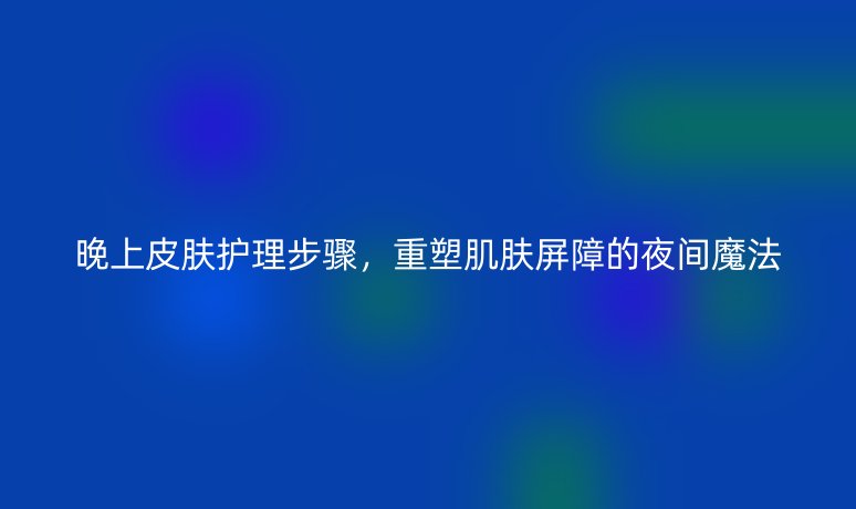 晚上皮肤护理步骤,重塑肌肤屏障的夜间魔法