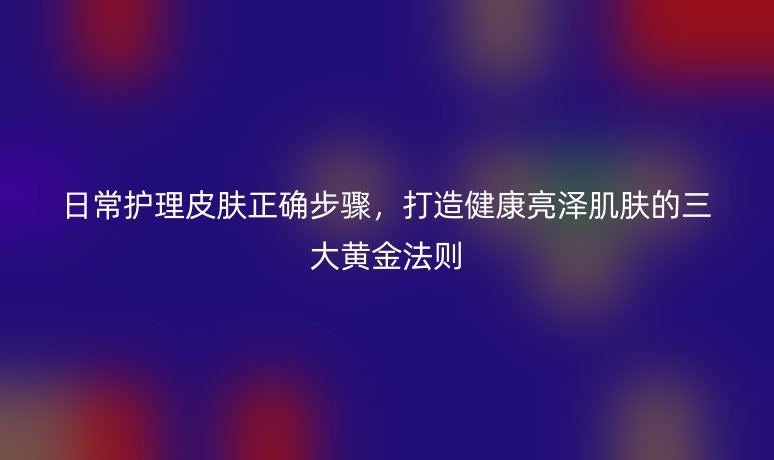 日常护理皮肤正确步骤,打造健康亮泽肌肤的三大黄金法则