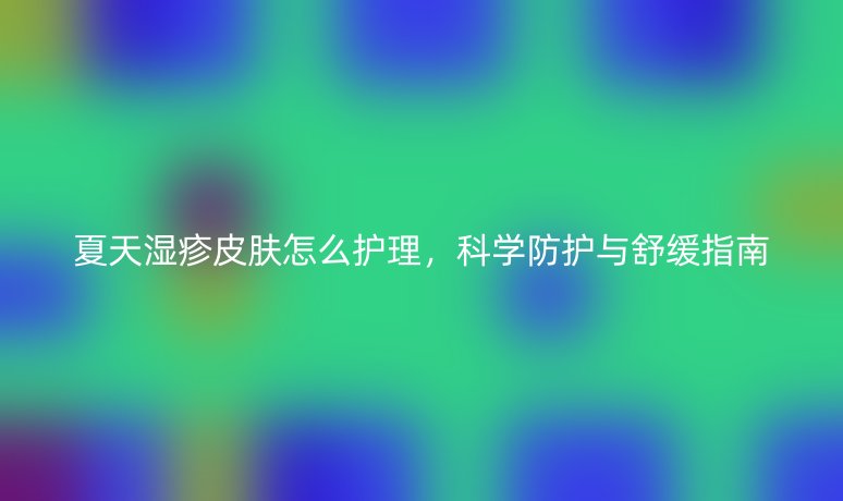 夏天湿疹皮肤怎么护理,科学防护与舒缓指南