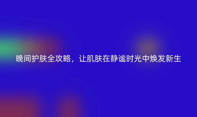 晚间护肤全攻略,让肌肤在静谧时光中焕发新生