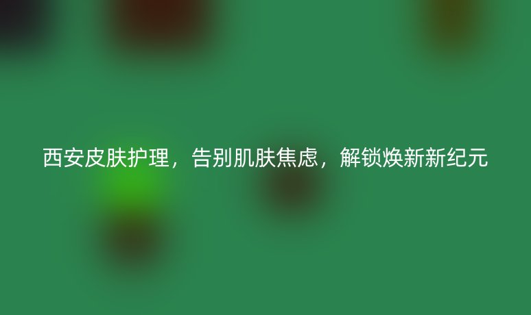 西安皮肤护理,告别肌肤焦虑,解锁焕新新纪元