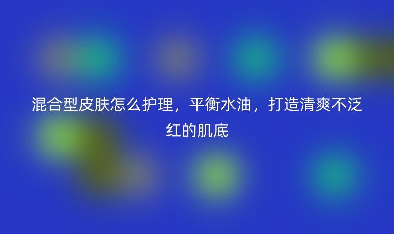 混合型皮肤怎么护理,平衡水油,打造清爽不泛红的肌底