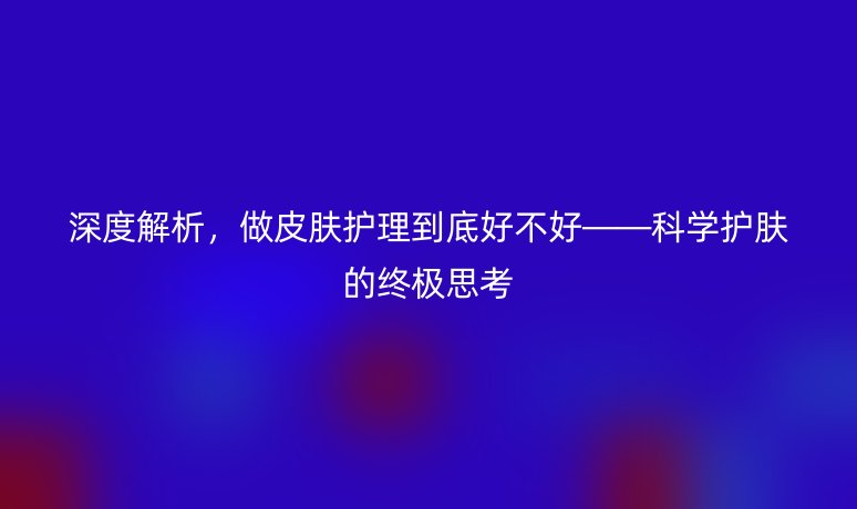深度解析,做皮肤护理到底好不好——科学护肤的终极思考
