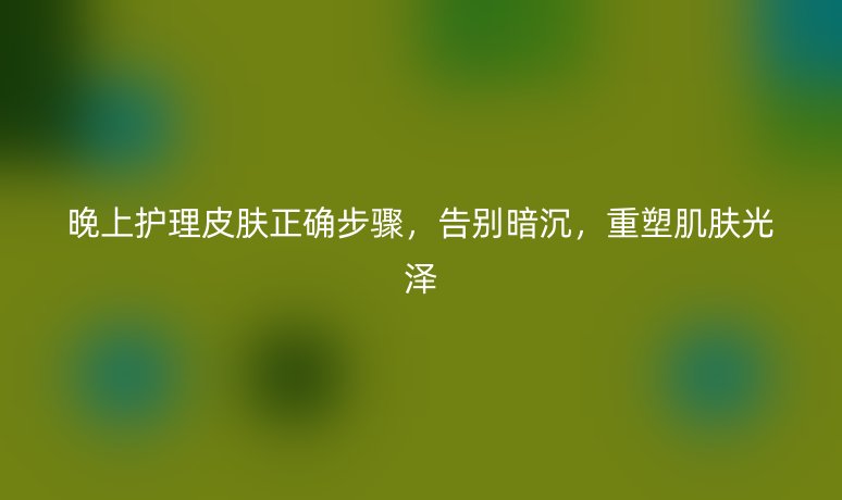 晚上护理皮肤正确步骤,告别暗沉,重塑肌肤光泽