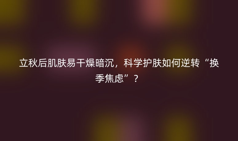 立秋后肌肤易干燥暗沉,科学护肤如何逆转“换季焦虑”?