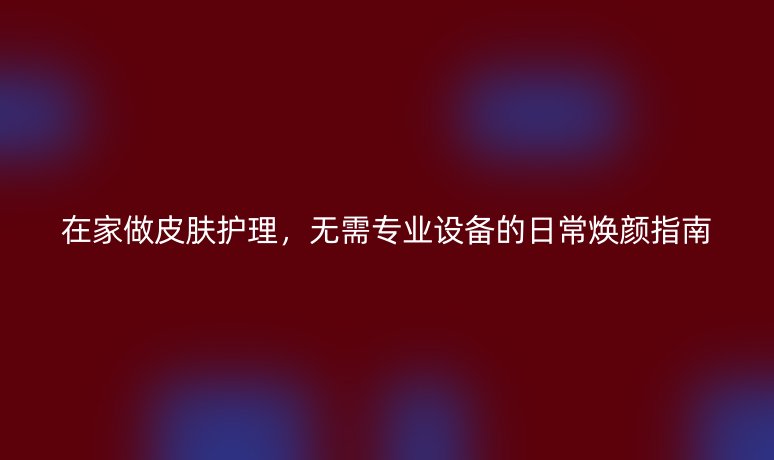 在家做皮肤护理,无需专业设备的日常焕颜指南