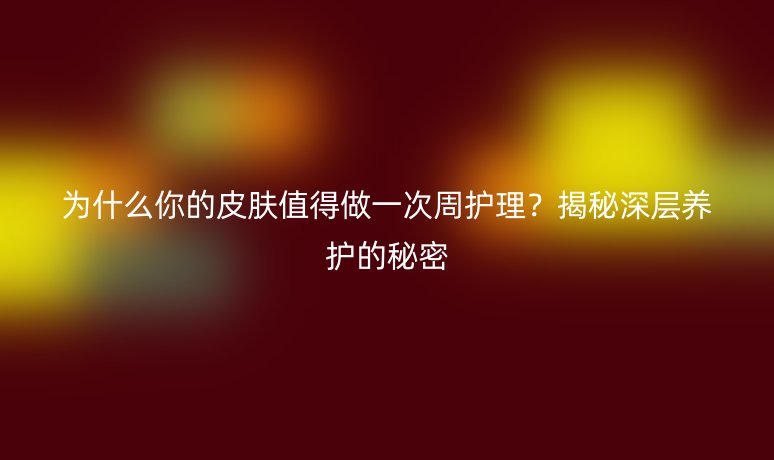 为什么你的皮肤值得做一次周护理？揭秘深层养护的秘密